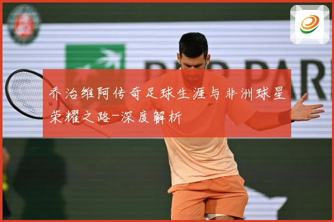 乔治维阿传奇足球生涯与非洲球星荣耀之路-深度解析