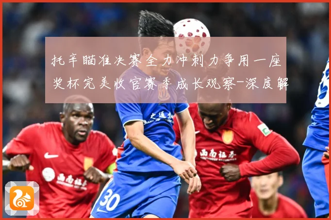 托辛瞄准决赛全力冲刺力争用一座奖杯完美收官赛季成长观察-深度解析
