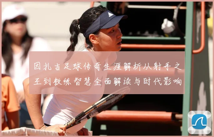 因扎吉足球传奇生涯解析从射手之王到教练智慧全面解读与时代影响-深度解析