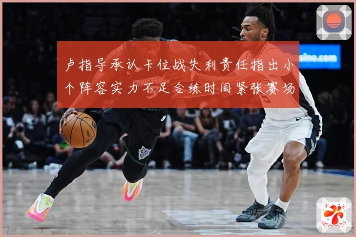 卢指导承认卡位战失利责任指出小个阵容实力不足合练时间紧张赛场复盘-深度解析