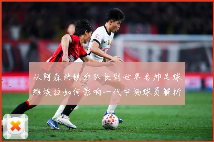 从阿森纳铁血队长到世界名帅足球维埃拉如何影响一代中场球员解析-深度解析