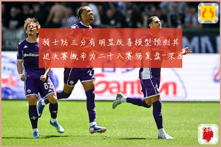 骑士防三分有明显改善模型预测其进决赛概率为二十八赛场复盘-深度解析