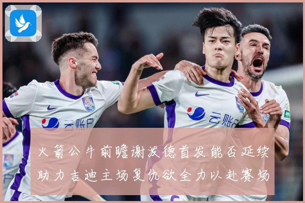 火箭公牛前瞻谢泼德首发能否延续助力吉迪主场复仇欲全力以赴赛场复盘-深度解析