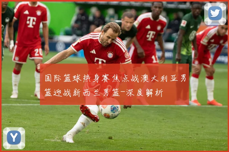 国际篮球热身赛焦点战澳大利亚男篮迎战新西兰男篮-深度解析