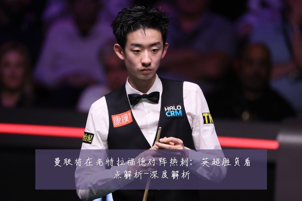 曼联将在老特拉福德对阵热刺:英超胜负看点解析-深度解析